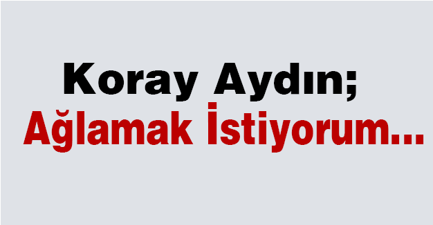 Koray Aydın; Ağlamak İstiyorum...