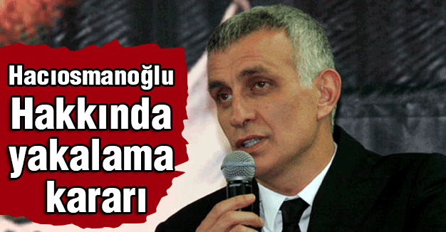 Hacıosmanoğlu hakkında yakalama kararı