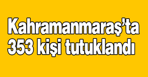Kahramanmaraş’ta 353 kişi tutuklandı