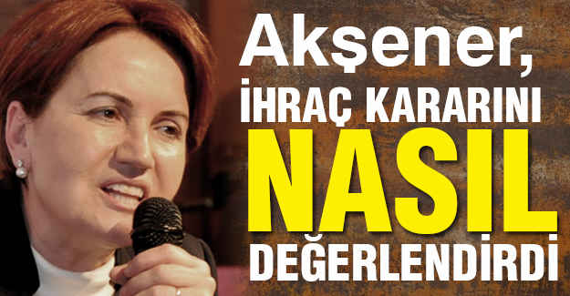 Akşener, İhraç Kararını Nasıl Değerlendirdi?