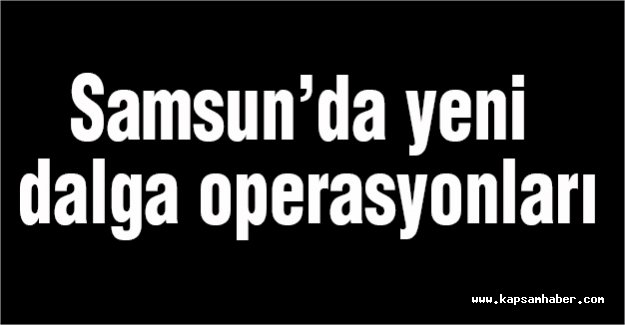 Samsun’da yeni dalga operasyonları