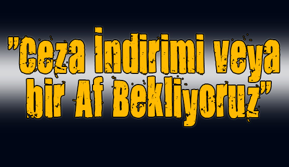 "Ceza İndirimi veya bir Af Bekliyoruz"