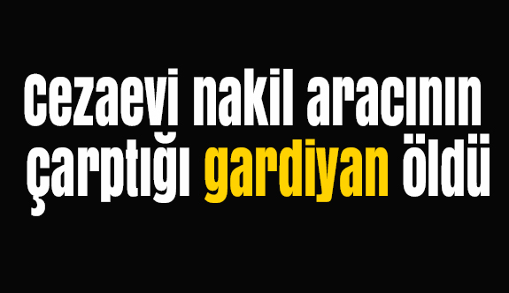 Cezaevi nakil aracının çarptığı gardiyan öldü