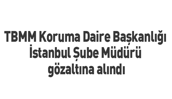 TBMM Koruma Daire Başkanlığı İstanbul Şube Müdürü gözaltına alındı