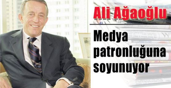 Ali Ağaoğlu Medya Patronluğuna Soyunuyor