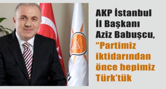 Babuşçu ;“Partimiz iktidarından önce hepimiz Türk’tük.