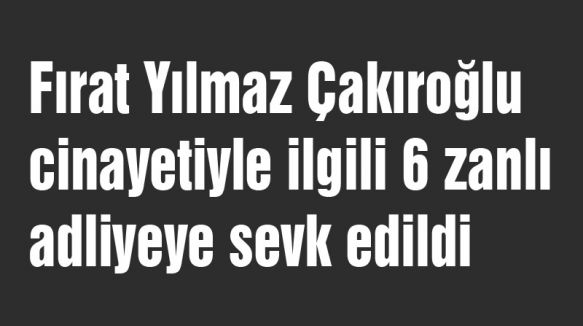 Çakıroğlu cinayetiyle ilgili 6 zanlı adliyeye gönderildi...