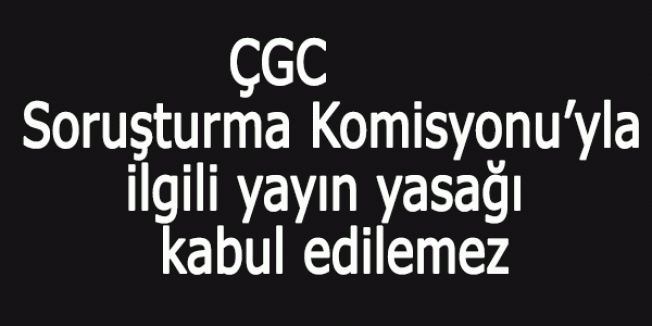 ÇGC: Soruşturma Komisyonu’yla ilgili yayın yasağı kabul edilemez