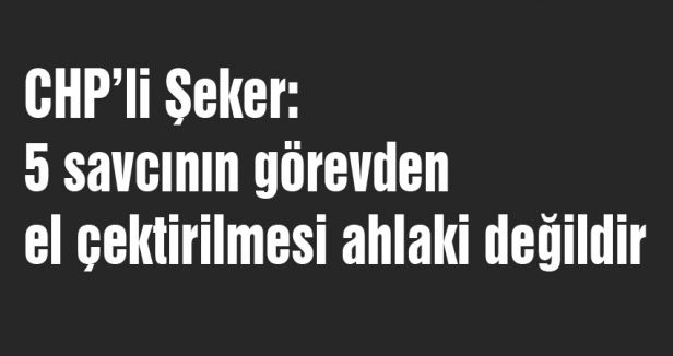 CHP’li Şeker: 5 savcının görevden el çektirilmesi ahlaki değildir
