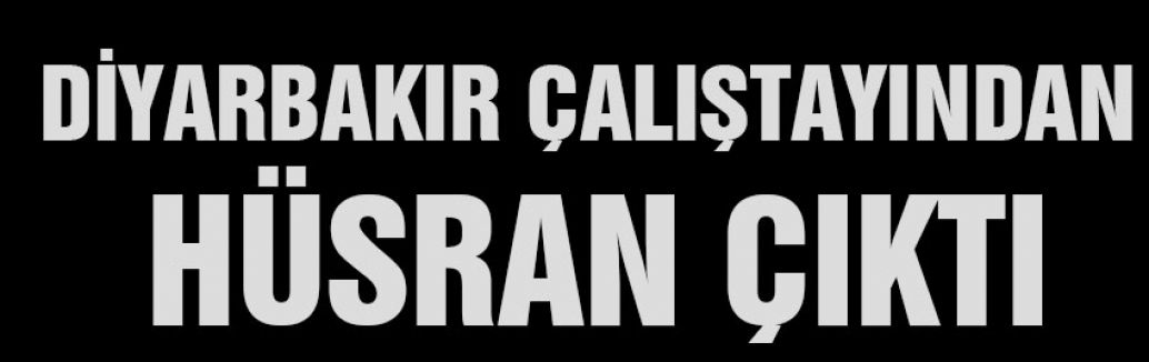 DİYARBAKIR ÇALIŞTAYINDAN HÜSRAN ÇIKTI