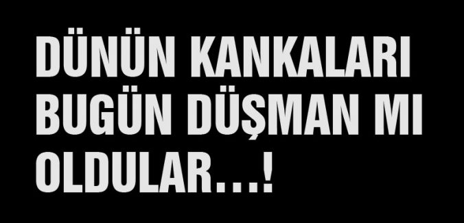 DÜNÜN KANKALARI BUGÜN DÜŞMAN MI OLDULAR…!