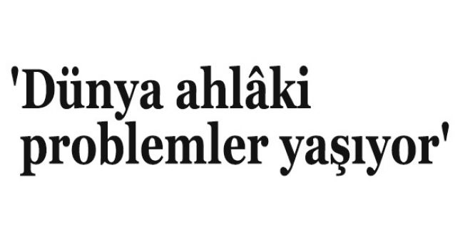 'Dünya ahlâki problemler yaşıyor'