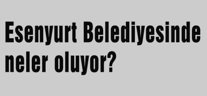 Esenyurt Belediyesinde neler oluyor?