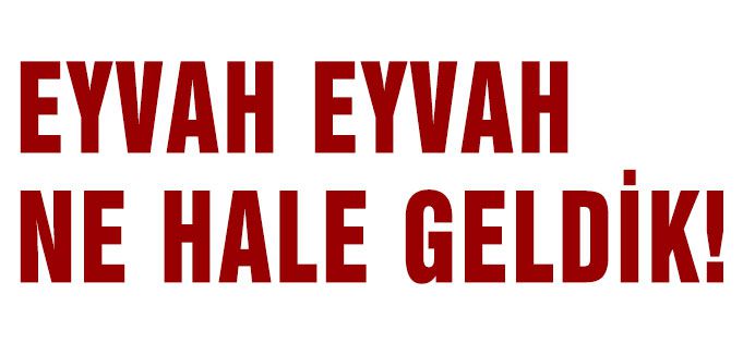 EYVAH EYVAH NE HALE GELDİK!
