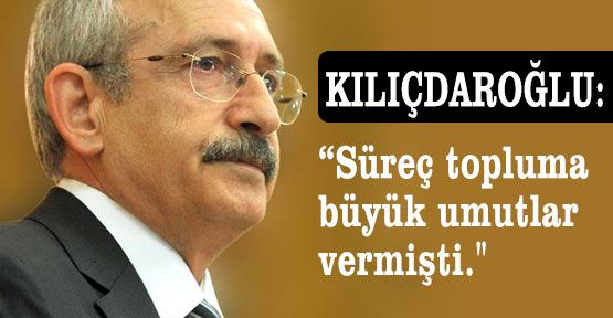 Kılıçdaroğlu: “Süreç topluma büyük umutlar vermişti.“