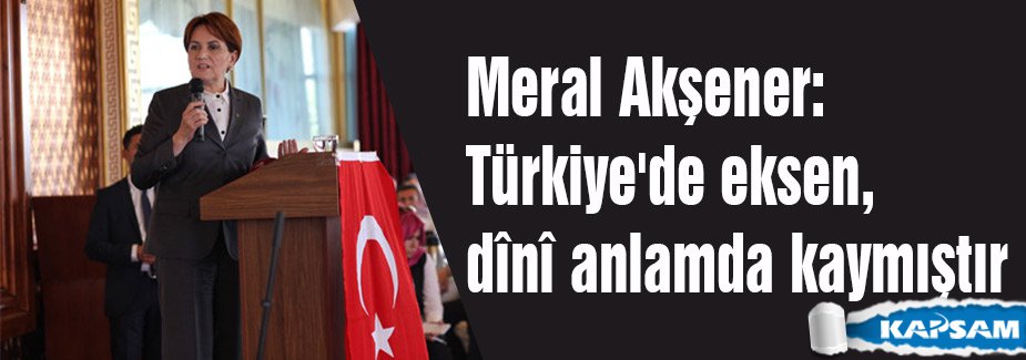Meral Akşener: Türkiye'de eksen, dînî anlamda kaymıştır
