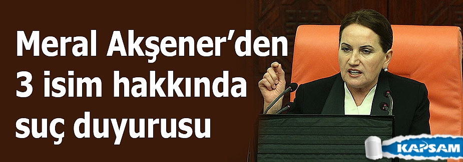 Meral Akşener’den 3 isim hakkında suç duyurusu