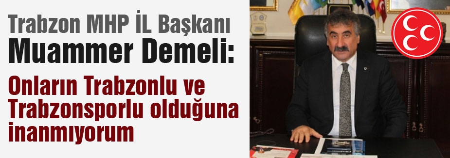 MHP'li Başkan Demeli: Onların Trabzonlu ve Trabzonsporlu olduğuna inanmıyorum