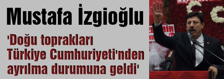 MHP'li İzgioğlu: 'Doğu toprakları Türkiye Cumhuriyeti'nden ayrılma durumuna geldi'