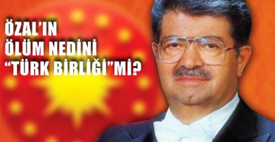 Özal'ın Ölüm Nedeni “Türk Birliği“ mi?