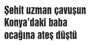 Şehit uzman çavuşun Konya’daki baba ocağına ateş düştü
