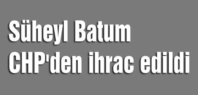 Süheyl Batum CHP'den ihrac edildi