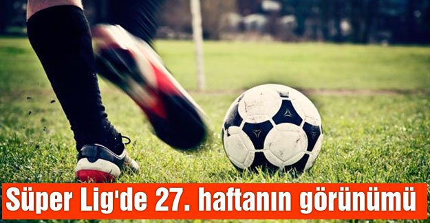 Süper Lig'de 27. haftanın görünümü