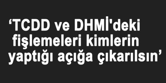 ‘TCDD ve DHMİ'deki fişlemeleri kimlerin yaptığı açığa çıkarılsın’