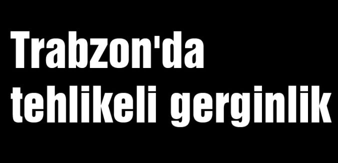 Trabzon'da tehlikeli gerginlik