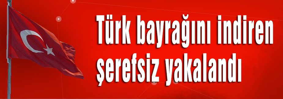 Türk bayrağını indiren şerefsiz yakalandı