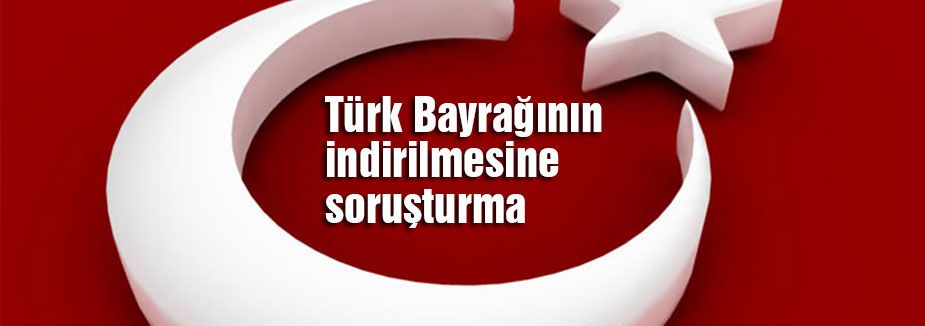 Türk Bayrağının indirilmesine soruşturma
