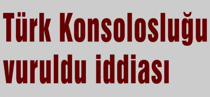 Türk Konsolosluğu vuruldu iddiası...