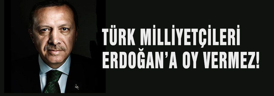 TÜRK MİLLİYETÇİLERİ ERDOĞAN’A OY VERMEZ!