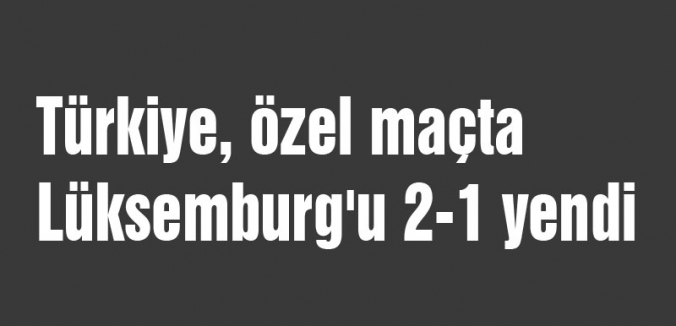 Türkiye, özel maçta Lüksemburg'u 2-1 yendi