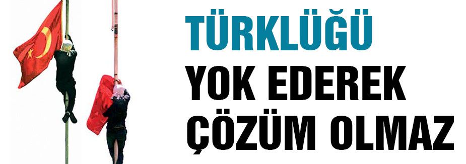 TÜRKLÜĞÜ YOK EDEREK ÇÖZÜM OLMAZ