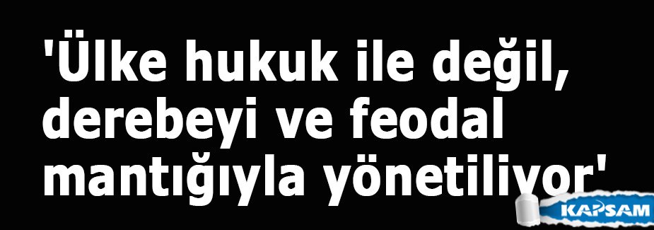 'Ülke hukuk ile değil, derebeyi ve feodal mantığıyla yönetiliyor'