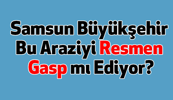 Samsun Büyükşehir Bu Araziyi Resmen Gasp mı Ediyor?