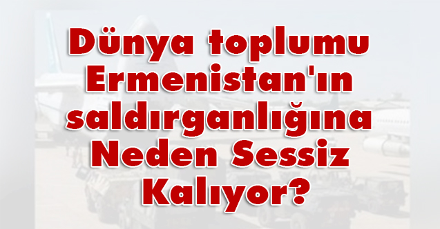 Dünya toplumu Ermenistan'ın saldırganlığına Neden Sessiz Kalıyor?