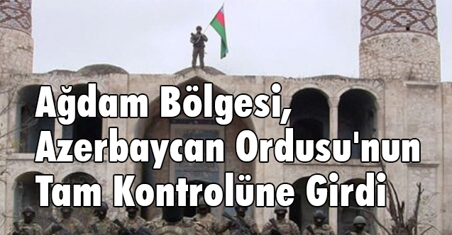 Ağdam Bölgesi, Azerbaycan Ordusu'nun Tam Kontrolüne Girdi