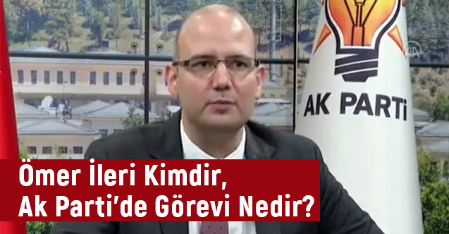 Ömer İleri Kimdir, Ak Parti'de Görevi Nedir?