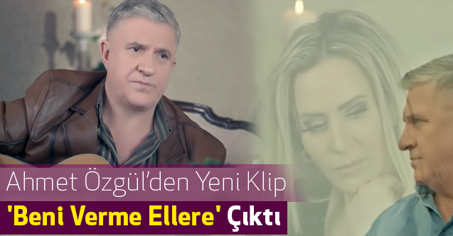 Ahmet Özgül'den Yeni Klip 'Beni Verme Ellere' Çıktı (Ahmet Özgül Kimdir)