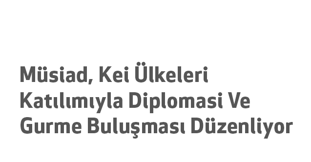 Müsiad, Kei Ülkeleri Katılımıyla Diplomasi Ve Gurme Buluşması Düzenliyor