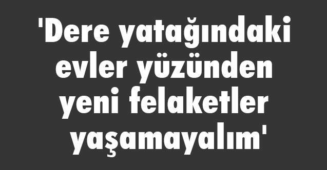 Dere yatağındaki evler yüzünden yeni felaketler yaşamayalım