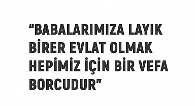 Babalarımıza layık birer evlat olmak hepimiz için bir vefa borcudur