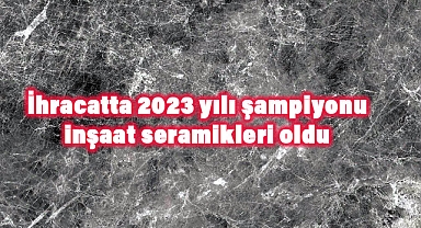 İhracatta 2023 Yılı Şampiyonu Belli Oldu: İnşaat Seramikleri