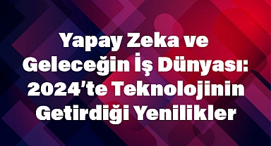 Yapay Zeka ve Geleceğin İş Dünyası: 2024’te Teknolojinin Getirdiği Yenilikler