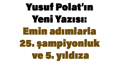 Yusuf Polat’ın Yeni Yazısı: Emin adımlarla 25. şampiyonluk ve 5. yıldıza