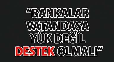 BANKALAR VATANDAŞA YÜK DEĞİL DESTEK OLMALI