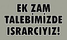 “EK ZAM TALEBİMİZDE ISRARCIYIZ!”